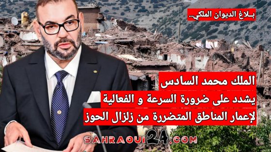 الملك محمد السادس يشدد على ضرورة السرعة و الفعالية لإعمار المناطق المتضررة من زلزال الحوز